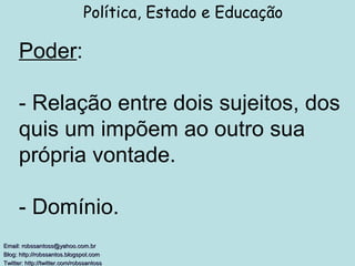 Poder : - Relação entre dois sujeitos, dos quis um impõem ao outro sua própria vontade. - Domínio. Política, Estado e Educação Email: robssantoss@yahoo.com.br Blog: http://robssantos.blogspot.com  Twitter: http://twitter.com/robssantoss   