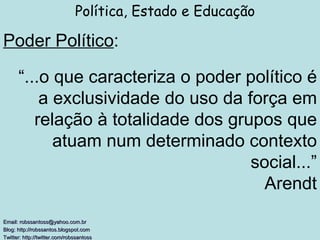 Poder Político : Política, Estado e Educação Email: robssantoss@yahoo.com.br Blog: http://robssantos.blogspot.com  Twitter: http://twitter.com/robssantoss   “ ...o que caracteriza o poder político é a exclusividade do uso da força em relação à totalidade dos grupos que atuam num determinado contexto social...” Arendt 