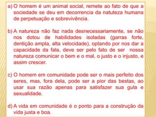 a) O homem é um animal social, remete ao fato de que a
sociedade se deu em decorrencia da natuteza humana
de perpetuação e sobrevivência.
b) A natureza não faz nada desnecessariamente, se não
nos dotou de habilidades isoladas (garras forte,
dentição ampla, alta velocidade), optando por nos dar a
capacidade da fala, deve ser pelo fato de ser nossa
natureza comunicar o bem e o mal, o justo e o injusto, e
assim crescer.
c) O homem em comunidade pode ser o mais perfeito dos
seres, mas, fora dela, pode ser a pior das bestas, ao
usar sua razão apenas para satisfazer sua gula e
sexualidade.
d) A vida em comunidade é o ponto para a construção da
vida justa e boa.
 