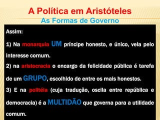 Assim:
1) Na monarquia UM príncipe honesto, e único, vela pelo
interesse comum.
2) na aristocracia o encargo da felicidade pública é tarefa
de um GRUPO, escolhido de entre os mais honestos.
3) E na politéia (cuja tradução, oscila entre república e
democracia) é a MULTIDÃO que governa para a utilidade
comum.
A Política em Aristóteles
As Formas de Governo
 