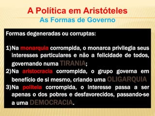 A Política em Aristóteles
As Formas de Governo
Formas degeneradas ou corruptas:
1)Na monarquia corrompida, o monarca privilegia seus
interesses particulares e não a felicidade de todos,
governando numa TIRANIA;
2)Na aristocracia corrompida, o grupo governa em
benefício de si mesmo, criando uma OLIGARQUIA
3)Na politeia corrompida, o interesse passa a ser
apenas o dos pobres e desfavorecidos, passando-se
a uma DEMOCRACIA.
 