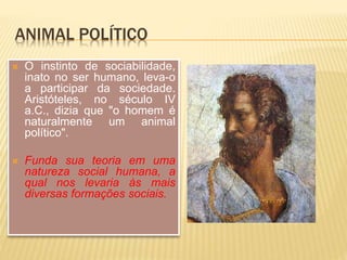 ANIMAL POLÍTICO
 O instinto de sociabilidade,
inato no ser humano, leva-o
a participar da sociedade.
Aristóteles, no século IV
a.C., dizia que "o homem é
naturalmente um animal
político".
 Funda sua teoria em uma
natureza social humana, a
qual nos levaria às mais
diversas formações sociais.
 