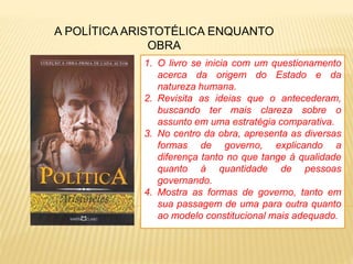A POLÍTICA ARISTOTÉLICA ENQUANTO
OBRA
1. O livro se inicia com um questionamento
acerca da origem do Estado e da
natureza humana.
2. Revisita as ideias que o antecederam,
buscando ter mais clareza sobre o
assunto em uma estratégia comparativa.
3. No centro da obra, apresenta as diversas
formas de governo, explicando a
diferença tanto no que tange à qualidade
quanto à quantidade de pessoas
governando.
4. Mostra as formas de governo, tanto em
sua passagem de uma para outra quanto
ao modelo constitucional mais adequado.
 