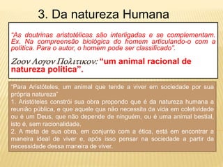“As doutrinas aristotélicas são interligadas e se complementam.
Ex. Na compreensão biológica do homem articulando-o com a
política. Para o autor, o homem pode ser classificado”.
Zoon Logon Politikon: “um animal racional de
natureza política”.
3. Da natureza Humana
“Para Aristóteles, um animal que tende a viver em sociedade por sua
própria natureza”
1. Aristóteles constrói sua obra propondo que é da natureza humana a
reunião pública, e que aquele qua não necessita da vida em coletividade
ou é um Deus, que não depende de ninguém, ou é uma animal bestial,
isto é, sem racionalidade.
2. A meta de sua obra, em conjunto com a ética, está em encontrar a
maneira ideal de viver e, após isso pensar na sociedade a partir da
necessidade dessa maneira de viver.
 