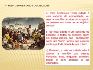 4. TODA CIDADE COMO COMUNIDADES
a) Para Aristóteles “Toda cidade é
uma espécie de comunidade, ou
seja, a reunião de todo um conjunto
de pessoas em torno de um objetivo
comum
b) Se toda cidade é um conjunto de
pessoas, e todas as pessoas agem
em busca daquilo que consideram
como um “bem”, temos que assumir
então que toda cidade busca o bem.
c) Portanto, a vida na cidade não é
apenas a reunião das buscas
humanas, mas, enquanto estrutura
social, o bem principal a ser
alcançado.
 