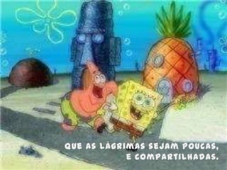 Que as lágrimas sejam poucas, e compartilhadas.