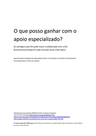 CJA Business Consulting JAN2014 Carlos Jerónimo Augusto
Tlm 911161776 Mail carlos.jeronimo.augusto@cjabc.com
https://www.facebook.com/pages/CJA-Business-Consulting/308092695989242
http://www.linkedin.com/pub/carlos-jeronimo-augusto/66/279/758
A nossa grande diferença será talvez que ficamos a gostar tanto das Empresas ou das Ideias
como os seus Donos
O que posso ganhar
com o apoio
especializado?
As vantagens que lhe pode
trazer a colaboração com a
CJA Business Consulting em
cada uma das áreas onde
opera.
CJA Business Consulting
JAN2014
site
www.cja-bc.com
tlm
911161776 mail
carlos.jeronimo.augusto
@cjabc.com
 