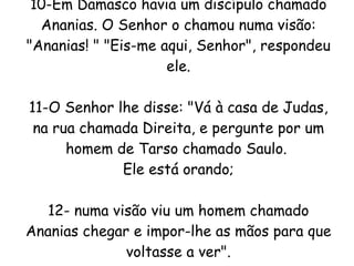 10-Em Damasco havia um discípulo chamado Ananias. O Senhor o chamou numa visão: "Ananias! " "Eis-me aqui, Senhor", respondeu ele. 11-O Senhor lhe disse: "Vá à casa de Judas, na rua chamada Direita, e pergunte por um homem de Tarso chamado Saulo.  Ele está orando; 12- numa visão viu um homem chamado Ananias chegar e impor-lhe as mãos para que voltasse a ver". 