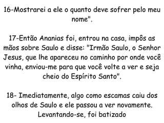 16-Mostrarei a ele o quanto deve sofrer pelo meu nome". 17-Então Ananias foi, entrou na casa, impôs as mãos sobre Saulo e disse: "Irmão Saulo, o Senhor Jesus, que lhe apareceu no caminho por onde você vinha, enviou-me para que você volte a ver e seja cheio do Espírito Santo". 18- Imediatamente, algo como escamas caiu dos olhos de Saulo e ele passou a ver novamente. Levantando-se, foi batizado 