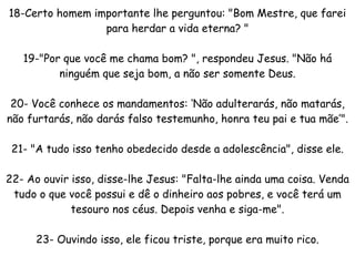 18-Certo homem importante lhe perguntou: "Bom Mestre, que farei para herdar a vida eterna? " 19-"Por que você me chama bom? ", respondeu Jesus. "Não há ninguém que seja bom, a não ser somente Deus. 20- Você conhece os mandamentos: ‘Não adulterarás, não matarás, não furtarás, não darás falso testemunho, honra teu pai e tua mãe’". 21- "A tudo isso tenho obedecido desde a adolescência", disse ele. 22- Ao ouvir isso, disse-lhe Jesus: "Falta-lhe ainda uma coisa. Venda tudo o que você possui e dê o dinheiro aos pobres, e você terá um tesouro nos céus. Depois venha e siga-me". 23- Ouvindo isso, ele ficou triste, porque era muito rico. 