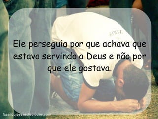 Ele perseguia por que achava que estava servindo a Deus e não por que ele gostava. 