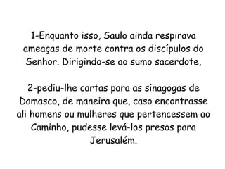 1-Enquanto isso, Saulo ainda respirava ameaças de morte contra os discípulos do Senhor. Dirigindo-se ao sumo sacerdote, 2-pediu-lhe cartas para as sinagogas de Damasco, de maneira que, caso encontrasse ali homens ou mulheres que pertencessem ao Caminho, pudesse levá-los presos para Jerusalém. 