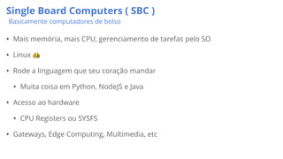 Single Board Computers ( SBC )
Basicamente computadores de bolso
• Mais memória, mais CPU, gerenciamento de tarefas pelo SO
• Linux 👑
• Rode a linguagem que seu coração mandar
• Muita coisa em Python, NodeJS e Java
• Acesso ao hardware
• CPU Registers ou SYSFS
• Gateways, Edge Computing, Multimedia, etc
 