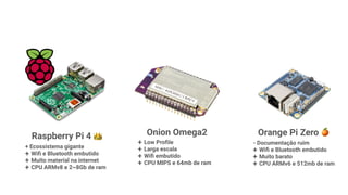 Raspberry Pi 4 👑
+ Ecossistema gigante
+ Wiﬁ e Bluetooth embutido
+ Muito material na internet
+ CPU ARMv8 e 2~8Gb de ram
Orange Pi Zero 🍊
- Documentação ruim
+ Wiﬁ e Bluetooth embutido
+ Muito barato
+ CPU ARMv6 e 512mb de ram
Onion Omega2
+ Low Proﬁle
+ Larga escala
+ Wiﬁ embutido
+ CPU MIPS e 64mb de ram
 