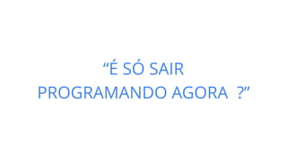 “É SÓ SAIR
PROGRAMANDO AGORA ?”
 
