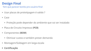 Design Final
Tem que parecer bonito pro usuário ﬁnal
• Usar placas de prototipagem é valido ?
• Case
• Proteção pode depender do ambiente que vai ser instalado
• Placa de Circuito Impresso (PCB)
• Componentes (BOM)
• Otimizar custos e também prever demanda
• Montagem/Soldagem em larga escala
• Certificação
 