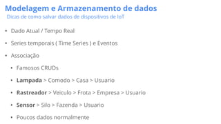 Modelagem e Armazenamento de dados
Dicas de como salvar dados de dispositivos de IoT
• Dado Atual / Tempo Real
• Series temporais ( Time Series ) e Eventos
• Associação
• Famosos CRUDs
• Lampada > Comodo > Casa > Usuario
• Rastreador > Veiculo > Frota > Empresa > Usuario
• Sensor > Silo > Fazenda > Usuario
• Poucos dados normalmente
 