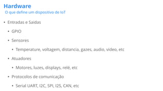 Hardware
O que deﬁne um dispositivo de IoT
• Entradas e Saidas
• GPIO
• Sensores
• Temperature, voltagem, distancia, gazes, audio, video, etc
• Atuadores
• Motores, luzes, displays, relé, etc
• Protocolos de comunicação
• Serial UART, I2C, SPI, I2S, CAN, etc
 