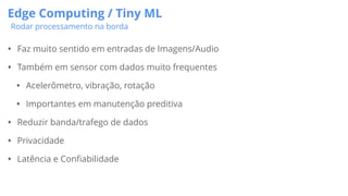 Edge Computing / Tiny ML
Rodar processamento na borda
• Faz muito sentido em entradas de Imagens/Audio
• Também em sensor com dados muito frequentes
• Acelerômetro, vibração, rotação
• Importantes em manutenção preditiva
• Reduzir banda/trafego de dados
• Privacidade
• Latência e Confiabilidade
 