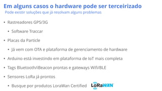 Em alguns casos o hardware pode ser terceirizado
Pode existir soluções que já resolvam alguns problemas
• Rastreadores GPS/3G
• Software Traccar
• Placas da Particle
• Já vem com OTA e plataforma de gerenciamento de hardware
• Arduino está investindo em plataforma de IoT mais completa
• Tags Bluetooth/iBeacon prontas e gateways Wifi/BLE
• Sensores LoRa já prontos
• Busque por produtos LoraWan Certified
 