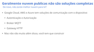 Geralmente nuvem publicas não são soluções completas
De novo, não existe melhor nuvem para IoT
• Google Cloud, AWS e Azure tem soluções de comunicação com o dispositivo
• Autenticação e Autorização
• Broker MQTT
• Gateway HTTP
• Mas não vão muito além disso, você tem que construir
 