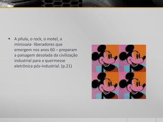  A pílula, o rock, o motel, a
  minissaia- liberadores que
  emergem nos anos 60 – preparam
  a paisagem desolada da civilização
  industrial para a quermesse
  eletrônica pós-industrial. (p.21)
 
