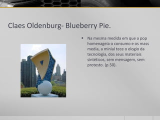 Claes Oldenburg- Blueberry Pie.
                       Na mesma medida em que a pop
                        homenageia o consumo e os mass
                        media, a minial tece o elogio da
                        tecnologia, dos seus materiais
                        sintéticos, sem mensagem, sem
                        protesto. (p.50).
 