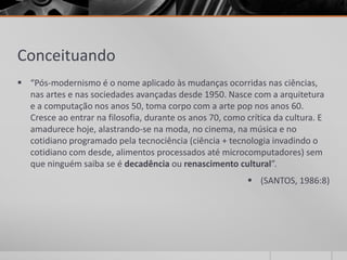 Conceituando
 “Pós-modernismo é o nome aplicado às mudanças ocorridas nas ciências,
  nas artes e nas sociedades avançadas desde 1950. Nasce com a arquitetura
  e a computação nos anos 50, toma corpo com a arte pop nos anos 60.
  Cresce ao entrar na filosofia, durante os anos 70, como crítica da cultura. E
  amadurece hoje, alastrando-se na moda, no cinema, na música e no
  cotidiano programado pela tecnociência (ciência + tecnologia invadindo o
  cotidiano com desde, alimentos processados até microcomputadores) sem
  que ninguém saiba se é decadência ou renascimento cultural”.
                                                            (SANTOS, 1986:8)
 