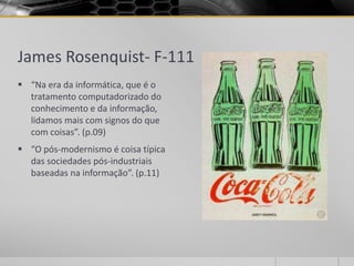 James Rosenquist- F-111
 “Na era da informática, que é o
  tratamento computadorizado do
  conhecimento e da informação,
  lidamos mais com signos do que
  com coisas”. (p.09)
 “O pós-modernismo é coisa típica
  das sociedades pós-industriais
  baseadas na informação”. (p.11)
 