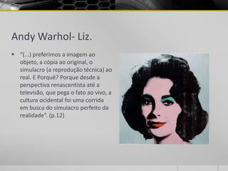 Andy Warhol- Liz.
 “(...) preferimos a imagem ao
  objeto, a cópia ao original, o
  simulacro (a reprodução técnica) ao
  real. E Porquê? Porque desde a
  perspectiva renascentista até a
  televisão, que pega o fato ao vivo, a
  cultura ocidental foi uma corrida
  em busca do simulacro perfeito da
  realidade”. (p.12)
 
