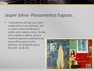 Jasper Johns- Pensamentos fugazes.
 “Entendemos até aqui que o pós-
  modernismo é um ecletismo, isto
  é, mistura várias tendências e
  estilos sob o mesmo nome. Ele não
  tem unidade, é aberto, plural e
  muda de aspecto se passamos da
  tecnociência para as artes
  plásticas, da sociedade para a
  filosofia”. (p.18-19)
 