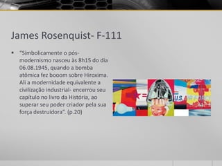 James Rosenquist- F-111
 “Simbolicamente o pós-
  modernismo nasceu às 8h15 do dia
  06.08.1945, quando a bomba
  atômica fez booom sobre Hiroxima.
  Ali a modernidade equivalente a
  civilização industrial- encerrou seu
  capítulo no livro da História, ao
  superar seu poder criador pela sua
  força destruidora”. (p.20)
 