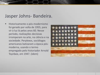 Jasper Johns- Bandeira.
 Historicamente o pós-modernismo
  foi gerado por volta de 1955, para
  vir à luz lá pelos anos 60. Nesse
  período, realizações decisivas
  irromperam na arte, na ciência e na
  sociedade. Perplexos, sociólogos
  americanos batizaram a época pós-
  moderna, usando o termo
  empregado pelo historiador Arnold
  Toynbee, em 1947. (idem)
 