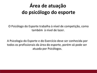 A Psicologia do Esporte e do Exercício deve ser conhecida por
todos os profissionais da área do esporte, porém só pode ser
atuada por Psicólogos.
O Psicólogo do Esporte trabalha à nível de competição, como
também à nível de lazer.
Área de atuação
do psicólogo do esporte
 