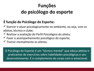  Exercer e atuar psicologicamente no ambiente, ou seja, com os
atletas, técnico e clube;
 Realizar a avaliação do Perfil Psicológico do atleta;
 Fazer o acompanhamento psicológico do esporte;
 Treinar mentalmente os atletas.
É função do Psicólogo do Esporte:
Funções
do psicólogo do esporte
O Psicólogo do Esporte é um “técnico mental” que educa atletas e
praticantes de exercícios sobre habilidades psicológicas e seu
desenvolvimento. É o complemento do corpo com o emocional.
 