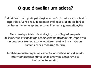 É identificar o seu perfil psicológico, através de entrevistas e testes
específicos. Com o resultado dessa avaliação o atleta poderá se
conhecer melhor e aprender como lidar em algumas situações.
Além da etapa inicial de avaliação, o psicólogo do esporte
desempenha atividades de acompanhamento do atleta/esportista
durante seus treinos e torneios. Esse trabalho é realizado em
parceria com a comissão técnica.
Também é realizado periodicamente, encontros individuais do
profissional com o atleta, onde ocorrem, conversas e o
treinamento mental.
O que é avaliar um atleta?
 