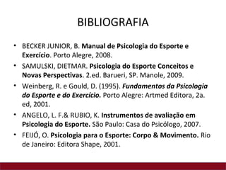 BIBLIOGRAFIA
• BECKER JUNIOR, B. Manual de Psicologia do Esporte e
Exercício. Porto Alegre, 2008.
• SAMULSKI, DIETMAR. Psicologia do Esporte Conceitos e
Novas Perspectivas. 2.ed. Barueri, SP. Manole, 2009.
• Weinberg, R. e Gould, D. (1995). Fundamentos da Psicologia
do Esporte e do Exercício. Porto Alegre: Artmed Editora, 2a.
ed, 2001.
• ANGELO, L. F.& RUBIO, K. Instrumentos de avaliação em
Psicologia do Esporte. São Paulo: Casa do Psicólogo, 2007.
• FEIJÓ, O. Psicologia para o Esporte: Corpo & Movimento. Rio
de Janeiro: Editora Shape, 2001.
 