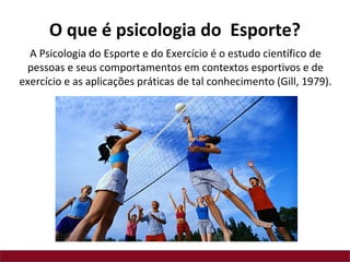 O que é psicologia do Esporte?
A Psicologia do Esporte e do Exercício é o estudo científico de
pessoas e seus comportamentos em contextos esportivos e de
exercício e as aplicações práticas de tal conhecimento (Gill, 1979).
 