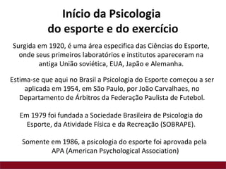 Estima-se que aqui no Brasil a Psicologia do Esporte começou a ser
aplicada em 1954, em São Paulo, por João Carvalhaes, no
Departamento de Árbitros da Federação Paulista de Futebol.
Surgida em 1920, é uma área especifica das Ciências do Esporte,
onde seus primeiros laboratórios e institutos apareceram na
antiga União soviética, EUA, Japão e Alemanha.
Em 1979 foi fundada a Sociedade Brasileira de Psicologia do
Esporte, da Atividade Física e da Recreação (SOBRAPE).
Início da Psicologia
do esporte e do exercício
Somente em 1986, a psicologia do esporte foi aprovada pela
APA (American Psychological Association)
 