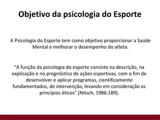 “A função da psicologia do esporte consiste na descrição, na
explicação e no prognóstico de ações esportivas, com o fim de
desenvolver e aplicar programas, cientificamente
fundamentados, de intervenção, levando em consideração os
princípios éticos” (Nitsch, 1986:189).
A Psicologia do Esporte tem como objetivo proporcionar a Saúde
Mental e melhorar o desempenho do atleta.
Objetivo da psicologia do Esporte
 