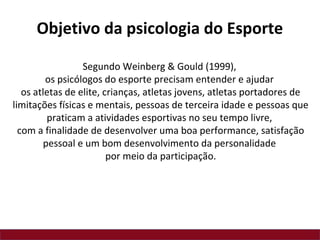 Segundo Weinberg & Gould (1999),
os psicólogos do esporte precisam entender e ajudar
os atletas de elite, crianças, atletas jovens, atletas portadores de
limitações físicas e mentais, pessoas de terceira idade e pessoas que
praticam a atividades esportivas no seu tempo livre,
com a finalidade de desenvolver uma boa performance, satisfação
pessoal e um bom desenvolvimento da personalidade
por meio da participação.
Objetivo da psicologia do Esporte
 