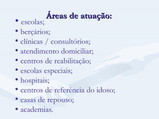 Áreas de atuação: escolas; berçários; clínicas / consultórios; atendimento domiciliar; centros de reabilitação; escolas especiais; hospitais; centros de referência do idoso; casas de repouso;    academias. 