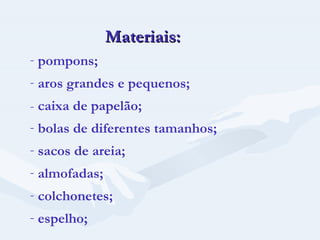 Materiais: pompons; aros grandes e pequenos; -  caixa de papelão; bolas de diferentes tamanhos; sacos de areia; almofadas; colchonetes; espelho; 