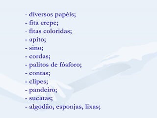 diversos papéis; - fita crepe; -  fitas coloridas; - apito; - sino; - cordas; - palitos de fósforo; - contas; - clipes; - pandeiro; - sucatas; - algodão, esponjas, lixas; 
