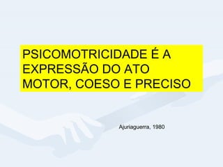 PSICOMOTRICIDADE É A EXPRESSÃO DO ATO MOTOR, COESO E PRECISO Ajuriaguerra, 1980 