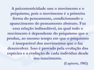 A psicomotricidade une o movimento e o psiquismo, pois o movimento é a primeira forma do pensamento, condicionando o aparecimento do pensamento abstrato. Faz essa relação indissolúvel, na qual todo o movimento é dependente do psiquismo que o produz, ao mesmo tempo em que o psiquismo é inseparável dos movimentos que o faz desenvolver. Isso é provado pela evolução das espécies e a evolução de cada indivíduo desde seu nascimento. (Lapierre, 1982) 
