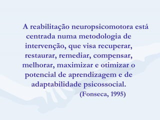 A reabilitação neuropsicomotora está centrada numa metodologia de intervenção, que visa recuperar, restaurar, remediar, compensar, melhorar, maximizar e otimizar o potencial de aprendizagem e de adaptabilidade psicossocial. (Fonseca, 1995) 