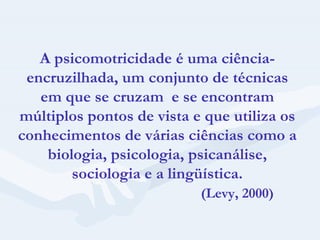A psicomotricidade é uma ciência-encruzilhada, um conjunto de técnicas em que se cruzam  e se encontram múltiplos pontos de vista e que utiliza os conhecimentos de várias ciências como a biologia, psicologia, psicanálise, sociologia e a lingüística. (Levy, 2000) 