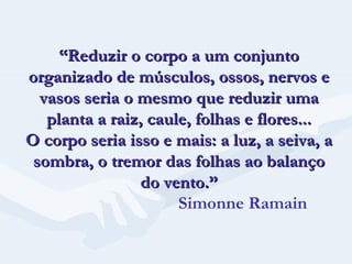 “ Reduzir o corpo a um conjunto organizado de músculos, ossos, nervos e vasos seria o mesmo que reduzir uma planta a raiz, caule, folhas e flores... O corpo seria isso e mais: a luz, a seiva, a sombra, o tremor das folhas ao balanço do vento.”   Simonne Ramain 