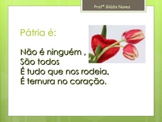 Pátria é: Não é ninguém , São todos É tudo que nos rodeia, É ternura no coração. Profª Gládis Nunes